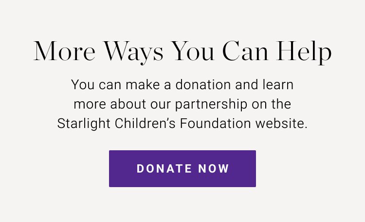 More Ways You Can Help | You can make a donation and learn more about our partnership on the Starlight Children's Foundation website | Donate Now